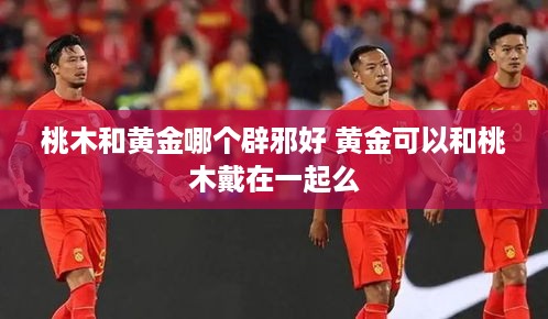 桃木和黄金哪个辟邪好 黄金可以和桃木戴在一起么