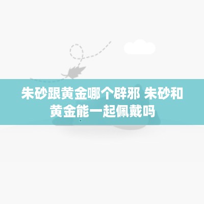 朱砂跟黄金哪个辟邪 朱砂和黄金能一起佩戴吗