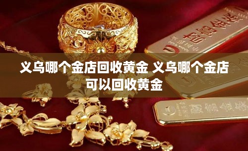 义乌哪个金店回收黄金 义乌哪个金店可以回收黄金