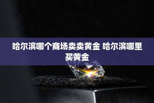 哈尔滨哪个商场卖卖黄金 哈尔滨哪里买黄金