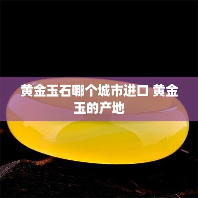 黄金玉石哪个城市进口 黄金玉的产地