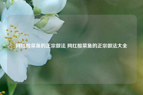 网红酸菜鱼的正宗做法 网红酸菜鱼的正宗做法大全