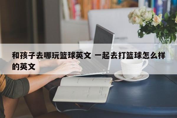 和孩子去哪玩篮球英文 一起去打篮球怎么样的英文