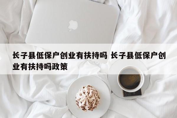 长子县低保户创业有扶持吗 长子县低保户创业有扶持吗政策