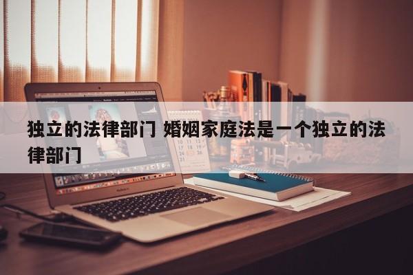 独立的法律部门 婚姻家庭法是一个独立的法律部门