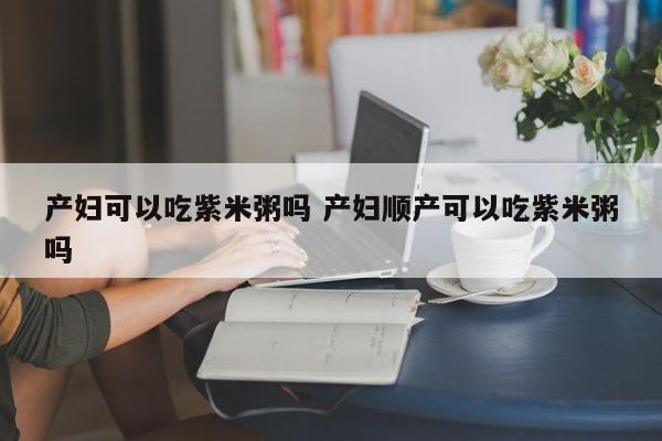 产妇可以吃紫米粥吗 产妇顺产可以吃紫米粥吗