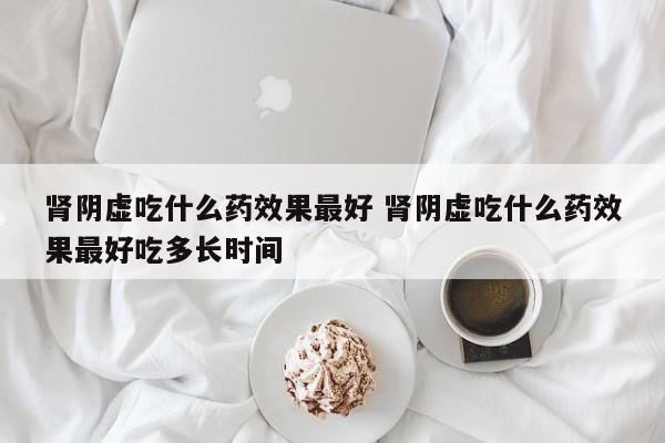 肾阴虚吃什么药效果最好 肾阴虚吃什么药效果最好吃多长时间