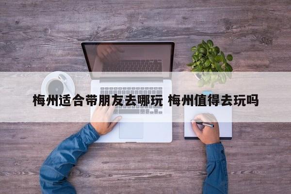 梅州适合带朋友去哪玩 梅州值得去玩吗