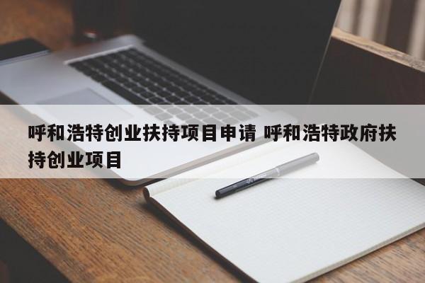 呼和浩特创业扶持项目申请 呼和浩特政府扶持创业项目