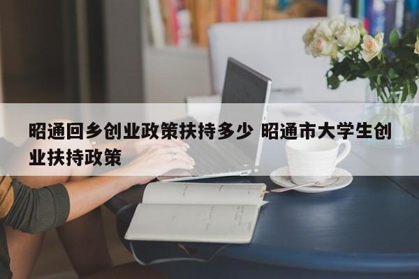 昭通回乡创业政策扶持多少 昭通市大学生创业扶持政策