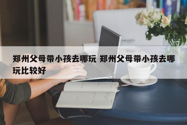 郑州父母带小孩去哪玩 郑州父母带小孩去哪玩比较好