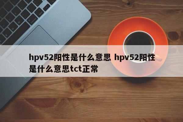 hpv52阳性是什么意思 hpv52阳性是什么意思tct正常