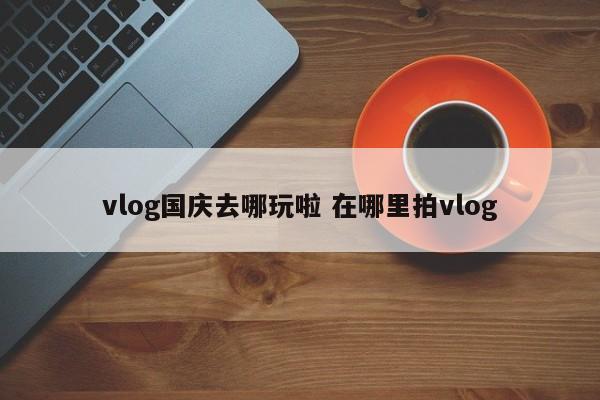 vlog国庆去哪玩啦 在哪里拍vlog