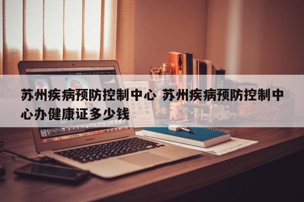 苏州疾病预防控制中心 苏州疾病预防控制中心办健康证多少钱