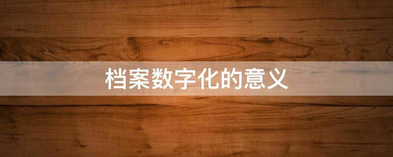 档案数字化的意义 档案数字化的意义和目的