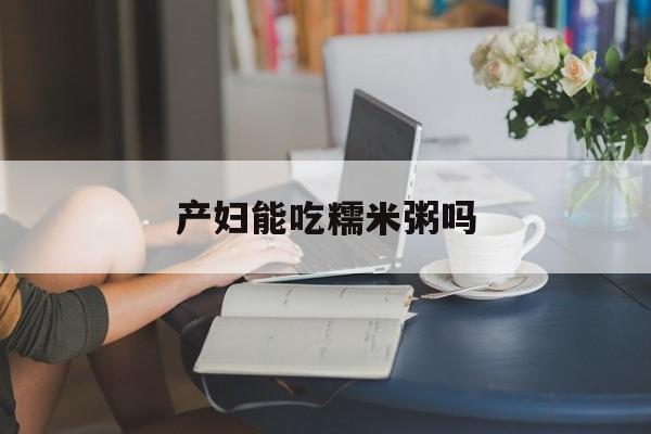 产妇能吃糯米粥吗(产妇可以喝糯米粥吗)