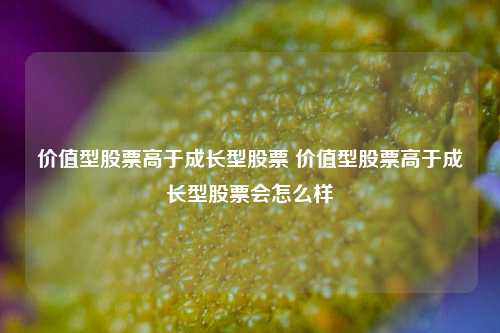 价值型股票高于成长型股票 价值型股票高于成长型股票会怎么样