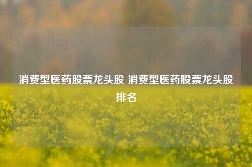 消费型医药股票龙头股 消费型医药股票龙头股排名