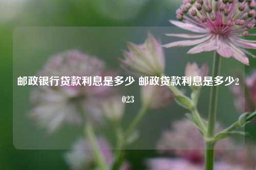 邮政银行贷款利息是多少 邮政贷款利息是多少2023