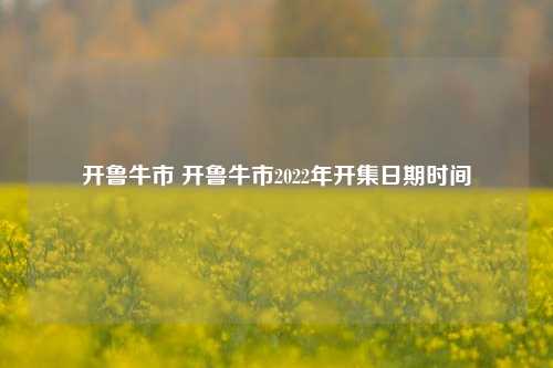 开鲁牛市 开鲁牛市2022年开集日期时间