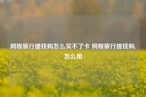 同程旅行提钱购怎么买不了卡 同程旅行提钱购,怎么用
