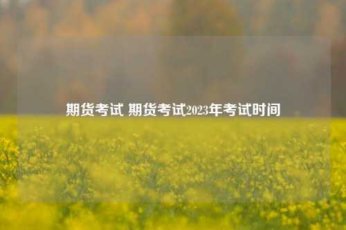 期货考试 期货考试2023年考试时间